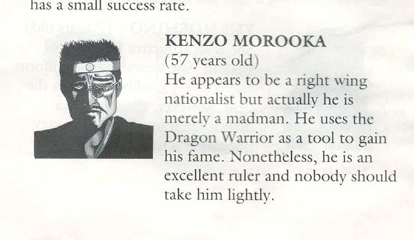 KENZO MOROOKA (57 years old)
He appears to be a right wing nationalist but actually he is merely a madman. He uses the Dragon Warrior as a tool to gain his fame. Nonetheless, he is an excellent ruler and nobody should take him lightly.